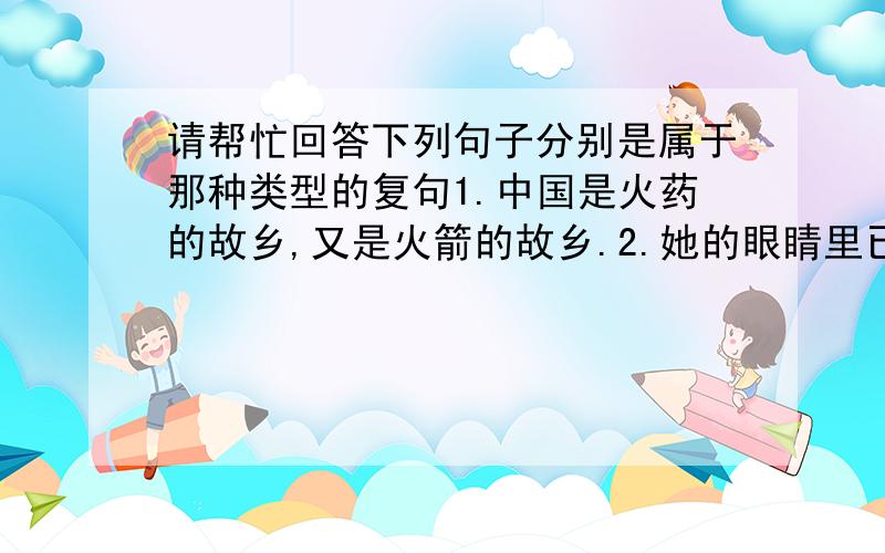 请帮忙回答下列句子分别是属于那种类型的复句1.中国是火药的故乡,又是火箭的故乡.2.她的眼睛里已经不再迷蒙着浑浊的眼睛,而是流动着明澈的秋水.3.她进入这个世界,便奉献给这个世界以