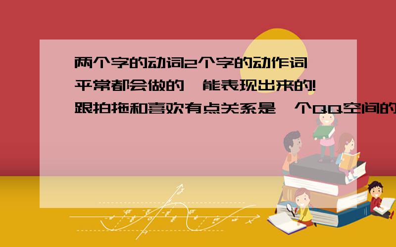 两个字的动词2个字的动作词,平常都会做的,能表现出来的!跟拍拖和喜欢有点关系是一个QQ空间的密码.首先这个动作你平常都会做的!是五官的动作!请回答的同学尽量想多几个,中了的话积分还