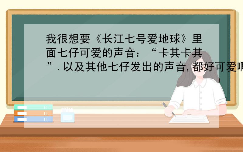 我很想要《长江七号爱地球》里面七仔可爱的声音：“卡其卡其”.以及其他七仔发出的声音,都好可爱啊!超喜欢.哪位高人能把它做成MP3的格式发给我,