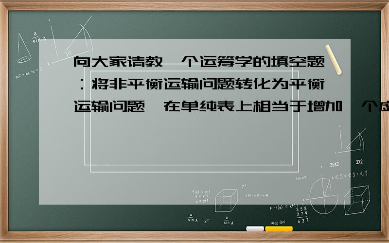 向大家请教一个运筹学的填空题：将非平衡运输问题转化为平衡运输问题,在单纯表上相当于增加一个虚设的接上：虚设的（产地或销地）,在模型中相当于增加若干个（）变量.第二个空应该