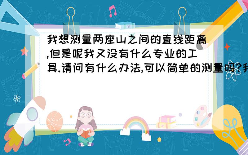 我想测量两座山之间的直线距离,但是呢我又没有什么专业的工具.请问有什么办法,可以简单的测量吗?我只要大体的测量结果..请问有什么专业人士,可以告诉我么? 谢谢没得财富值 .不是个人