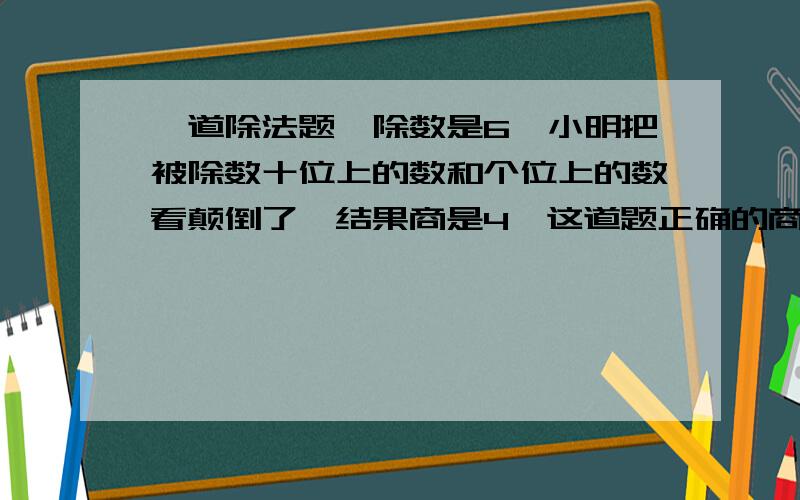 一道除法题,除数是6,小明把被除数十位上的数和个位上的数看颠倒了,结果商是4,这道题正确的商是几.