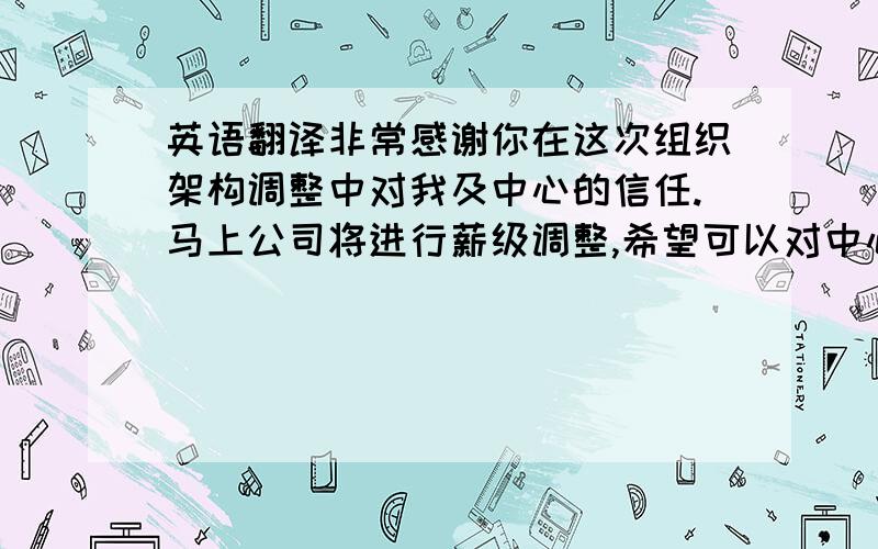 英语翻译非常感谢你在这次组织架构调整中对我及中心的信任.马上公司将进行薪级调整,希望可以对中心及我本人进行关照.(注:去年在公司薪酬调整中我没有调整级别,中心整体调薪比例远低