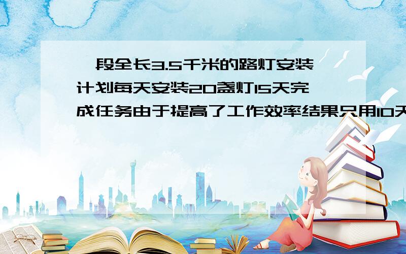 一段全长3.5千米的路灯安装计划每天安装20盏灯15天完成任务由于提高了工作效率结果只用10天完成了任务实际每天比原来多安装多少盏?