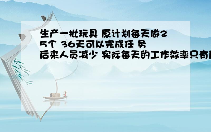 生产一批玩具 原计划每天做25个 36天可以完成任 务 后来人员减少 实际每天的工作效率只有原来的80%结果会推迟几天完成