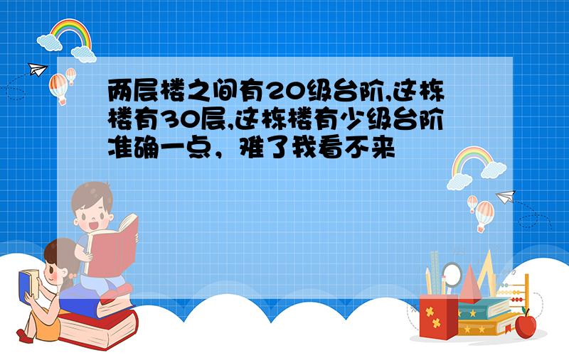 两层楼之间有20级台阶,这栋楼有30层,这栋楼有少级台阶准确一点，难了我看不来