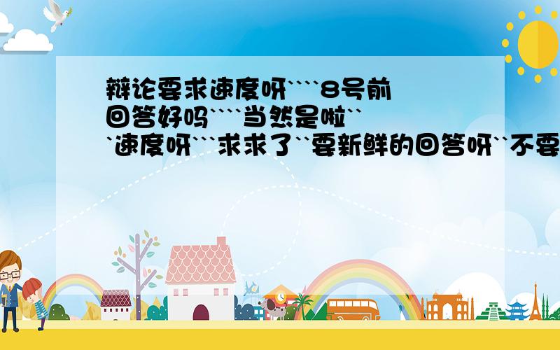 辩论要求速度呀````8号前回答好吗````当然是啦```速度呀```求求了``要新鲜的回答呀``不要复制别的网站的回答呀```````