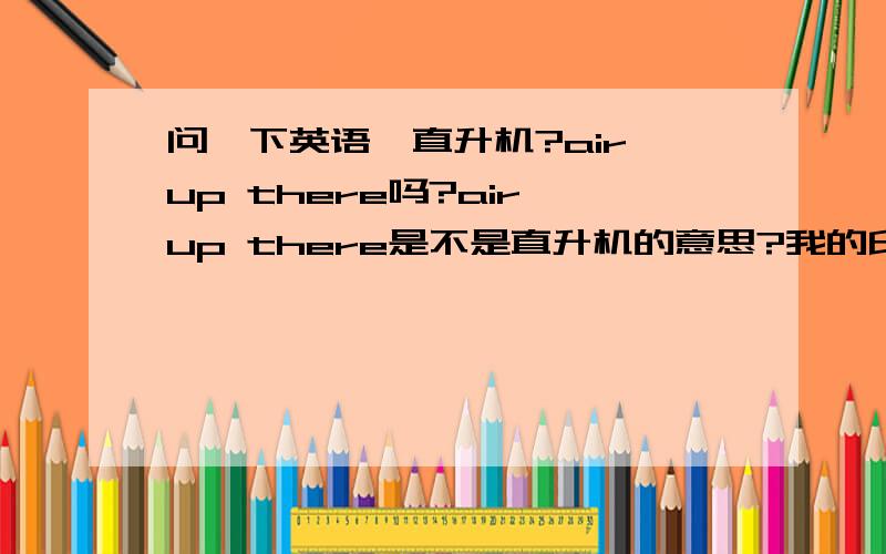 问一下英语,直升机?air up there吗?air up there是不是直升机的意思?我的印象里好象是的...不过好象不对头...不是有个helicopter吗?