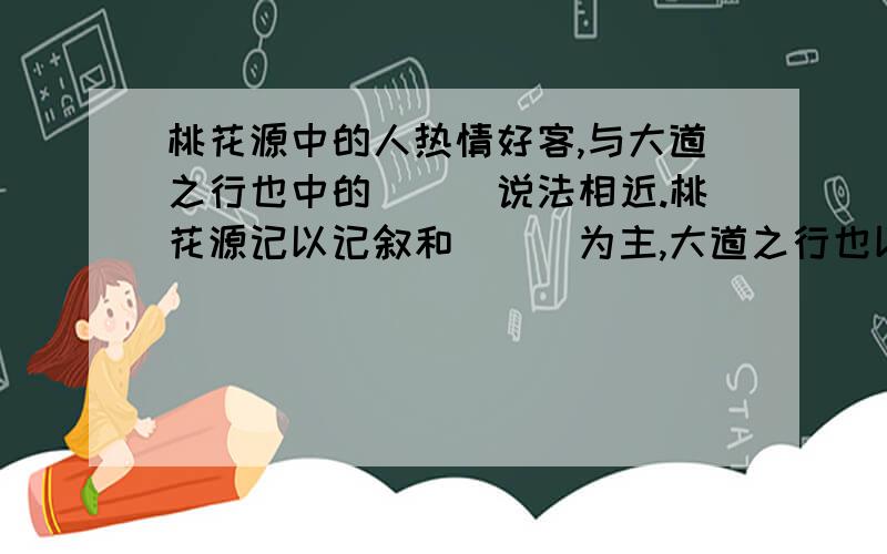 桃花源中的人热情好客,与大道之行也中的___说法相近.桃花源记以记叙和___为主,大道之行也以___为主.