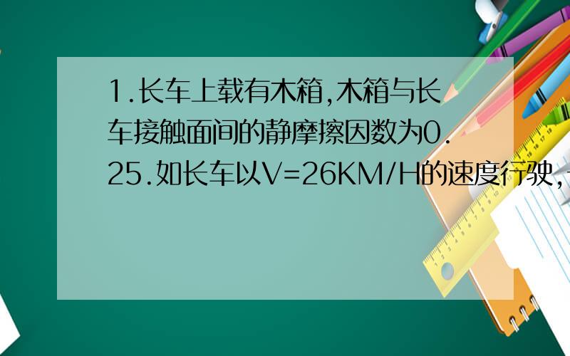 1.长车上载有木箱,木箱与长车接触面间的静摩擦因数为0.25.如长车以V=26KM/H的速度行驶,长车至少在多大一段距离内刹车,才能使木箱与长车间无滑动.2.沿平直公路做匀变速直线运动的火车,通过