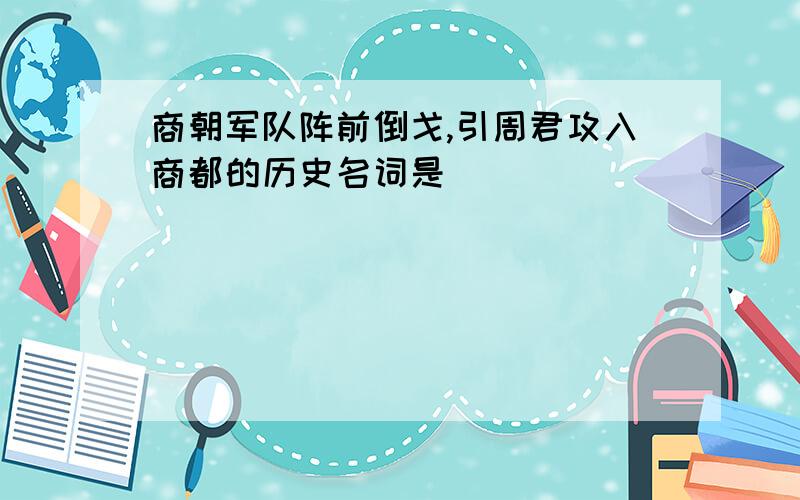 商朝军队阵前倒戈,引周君攻入商都的历史名词是