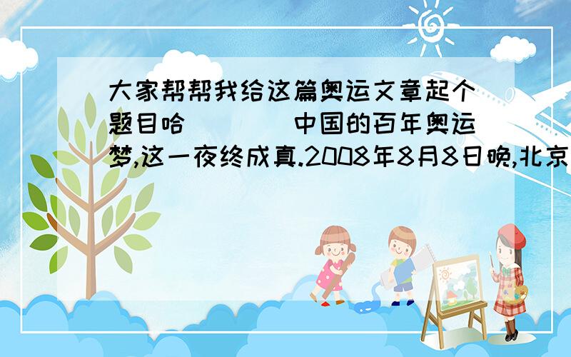 大家帮帮我给这篇奥运文章起个题目哈````中国的百年奥运梦,这一夜终成真.2008年8月8日晚,北京第二十九届奥林匹克运动会开幕式在国家体育场隆重举行.国家主席胡锦涛出席开幕式并宣布本