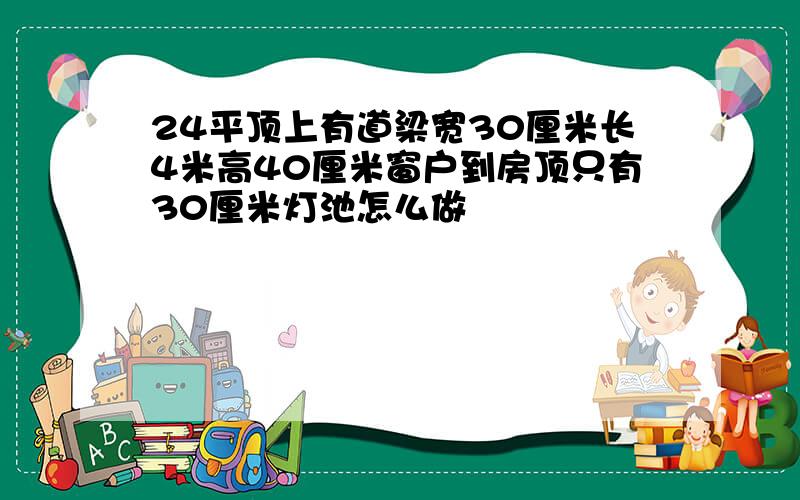 24平顶上有道梁宽30厘米长4米高40厘米窗户到房顶只有30厘米灯池怎么做