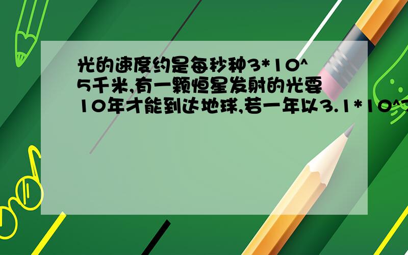 光的速度约是每秒种3*10^5千米,有一颗恒星发射的光要10年才能到达地球,若一年以3.1*10^7秒计算,这颗恒星距离地球有多少千米?