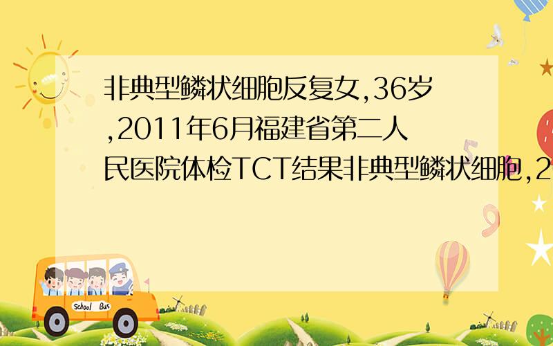 非典型鳞状细胞反复女,36岁,2011年6月福建省第二人民医院体检TCT结果非典型鳞状细胞,2011年7月福建省军区总院阴道镜检查为CINI.2011年12月复查TCT正常,HPV阴性.2012年6月省二院体检TCT再次出现非