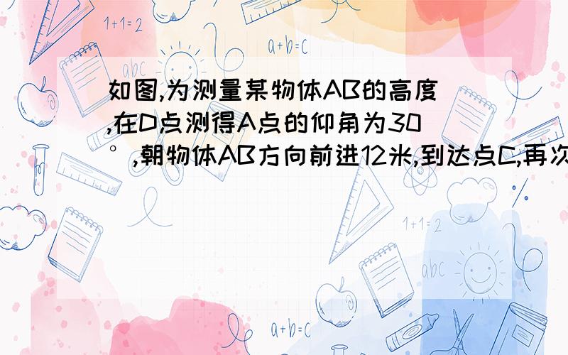 如图,为测量某物体AB的高度,在D点测得A点的仰角为30°,朝物体AB方向前进12米,到达点C,再次测得点A的仰角为45°,则物体AB的高度为多少?