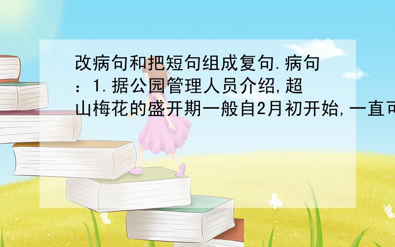 改病句和把短句组成复句.病句：1.据公园管理人员介绍,超山梅花的盛开期一般自2月初开始,一直可以延伸到3月中旬.2.到梅花盛开之时,万紫千红、漫如飞雪,景区呈现出一派壮观.3.游人便会从