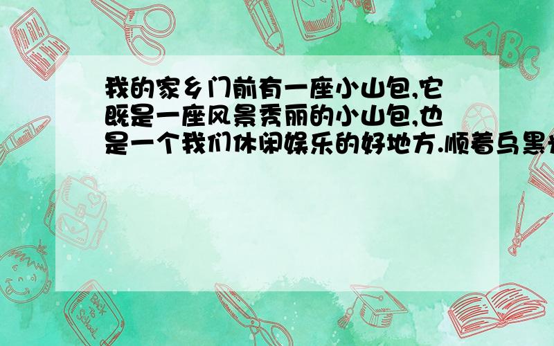 我的家乡门前有一座小山包,它既是一座风景秀丽的小山包,也是一个我们休闲娱乐的好地方.顺着乌黑光亮的石板铺成的台阶向上爬,就会看到一座凉亭,凉亭边上有一些 健身器材,每天早上都有