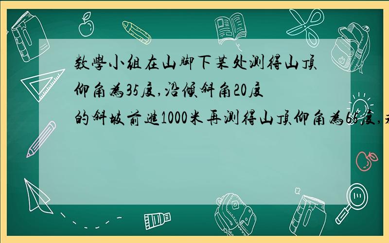 数学小组在山脚下某处测得山顶仰角为35度,沿倾斜角20度的斜坡前进1000米再测得山顶仰角为65度,求山高.