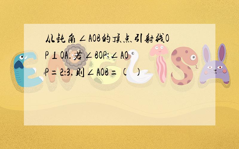 从钝角∠AOB的顶点引射线OP⊥OA.若∠BOP:∠AOP=2：3,则∠AOB=( )