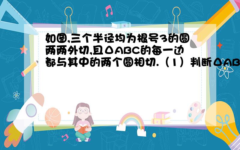 如图,三个半径均为根号3的圆两两外切,且ΔABC的每一边都与其中的两个圆相切.（1）判断ΔABC的形状，并说明理由（2）求ΔABC的周长