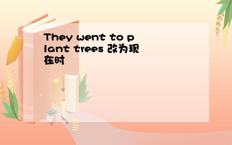 They went to plant trees 改为现在时