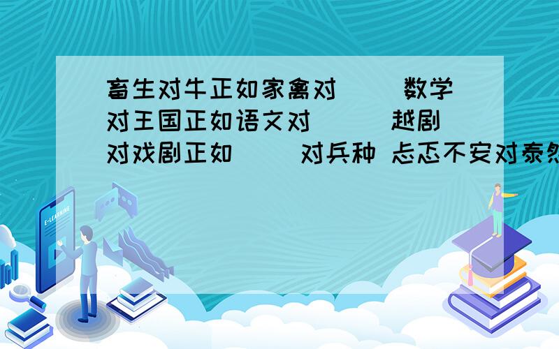 畜生对牛正如家禽对（ ）数学对王国正如语文对（ ) 越剧对戏剧正如（ ）对兵种 忐忑不安对泰然自若正如（ ）对当机立断 慈祥对奶奶正如可怜对（ ） 会的请回答下