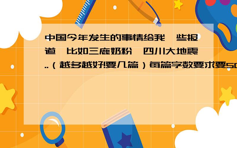 中国今年发生的事情给我一些报道,比如三鹿奶粉、四川大地震..（越多越好!要几篇）每篇字数要求要500字左右 .要是没办法多些字也OK吧..