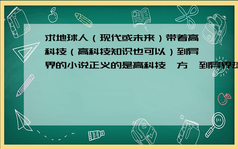 求地球人（现代或未来）带着高科技（高科技知识也可以）到异界的小说正义的是高科技一方,到异界建设高科技.不要什么像《召唤红警》那样的召唤高科技出来.小说最少说三个,而且集数要