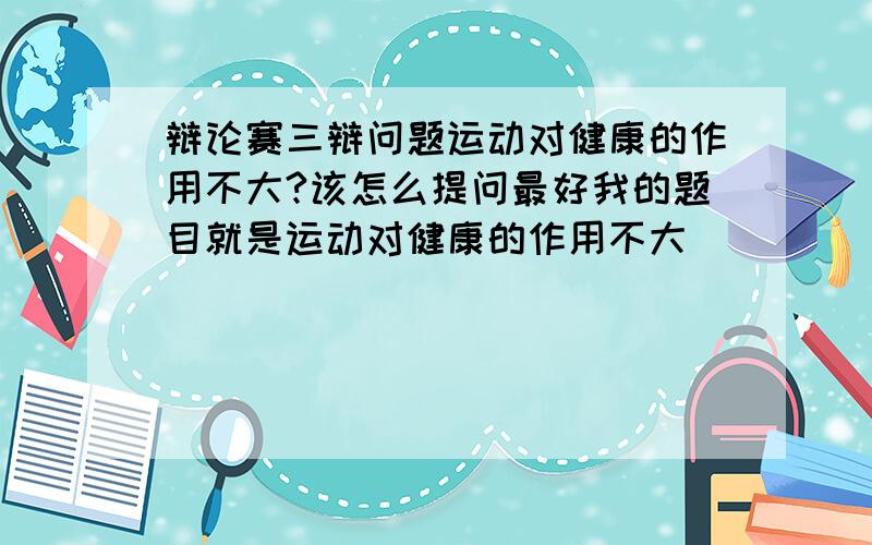 辩论赛三辩问题运动对健康的作用不大?该怎么提问最好我的题目就是运动对健康的作用不大