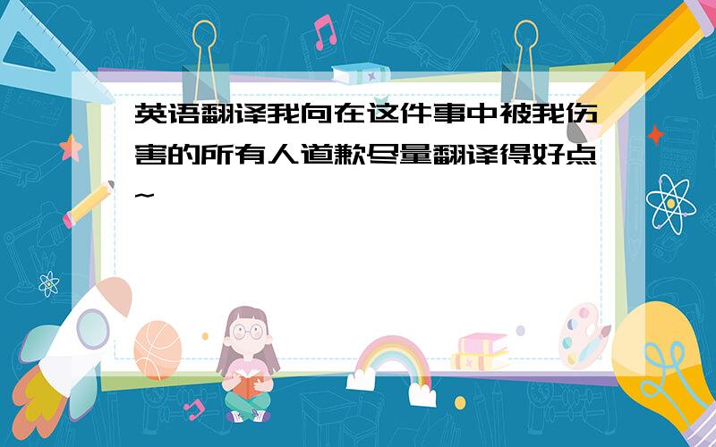 英语翻译我向在这件事中被我伤害的所有人道歉尽量翻译得好点~