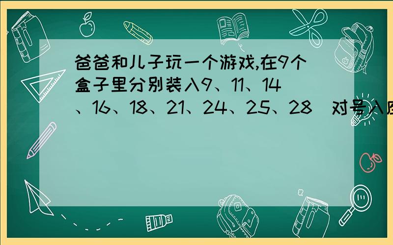 爸爸和儿子玩一个游戏,在9个盒子里分别装入9、11、14、16、18、21、24、25、28（对号入座）只球,爸爸取走其中若干个盒子,儿子取走若干个盒子,还剩下最后一个盒子.已知爸爸取走的球数是儿