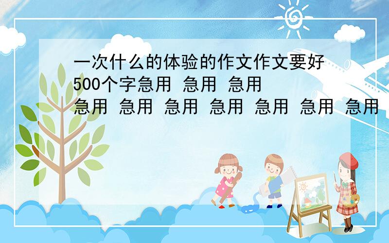 一次什么的体验的作文作文要好500个字急用 急用 急用 急用 急用 急用 急用 急用 急用 急用 急用 急用 急用 急用