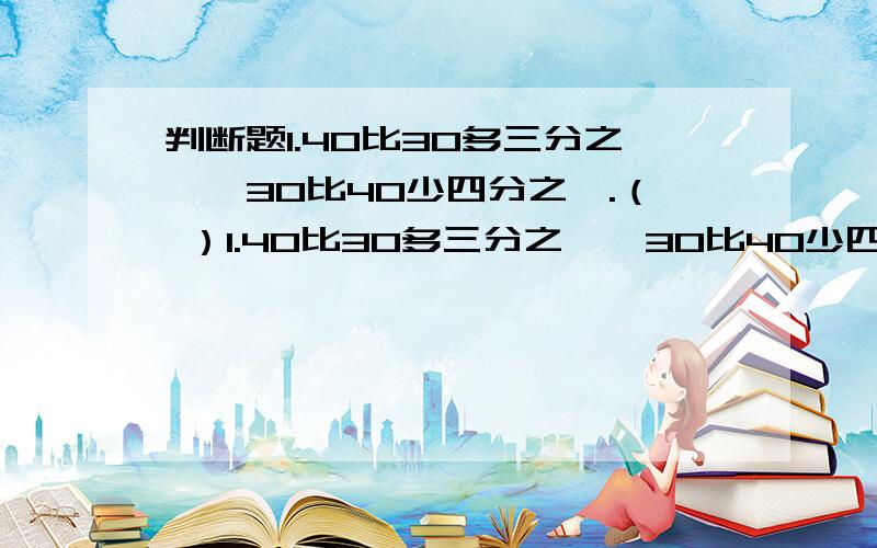 判断题1.40比30多三分之一,30比40少四分之一.（ ）1.40比30多三分之一,30比40少四分之一.（ ）2.甲数比乙数多三分之一吨,则乙数比甲数少三分之一吨.（ ）3.五分之二除以一个真分数,所得的商大