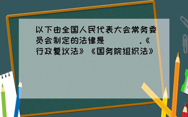 以下由全国人民代表大会常务委员会制定的法律是（　　）.《行政复议法》《国务院组织法》