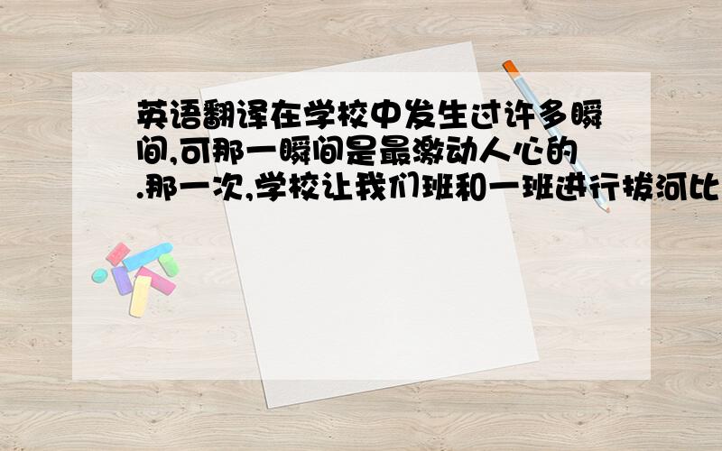 英语翻译在学校中发生过许多瞬间,可那一瞬间是最激动人心的.那一次,学校让我们班和一班进行拔河比赛.比赛开始了,我们双方都使出吃奶的劲,拼命的拉,可是一班有几位重量级选手,眼看着