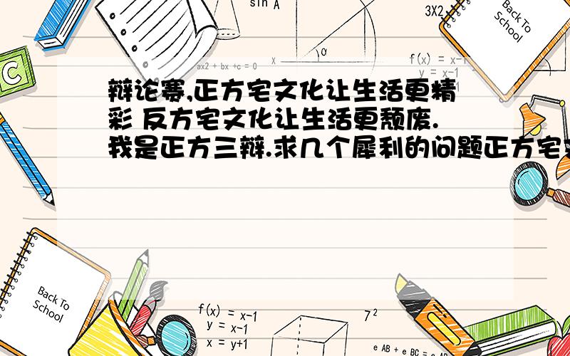 辩论赛,正方宅文化让生活更精彩 反方宅文化让生活更颓废.我是正方三辩.求几个犀利的问题正方宅文化让生活更精彩 反方宅文化让生活更颓废.我是正方三辩.求几个犀利的问题,还有自由辩