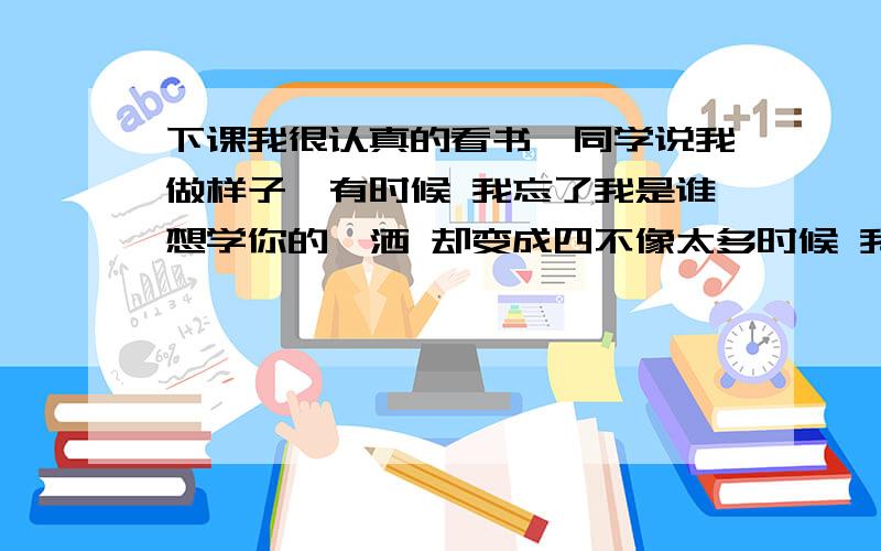 下课我很认真的看书,同学说我做样子,有时候 我忘了我是谁想学你的潇洒 却变成四不像太多时候 我只记得模仿直到你戳破我的谎看着镜子里的我 望着不熟悉的轮跨这样的结果 我也搞不懂(