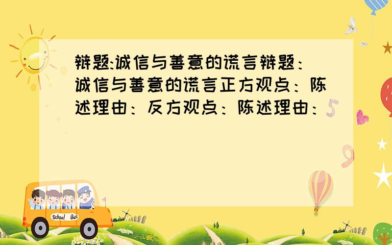 辩题:诚信与善意的谎言辩题：诚信与善意的谎言正方观点：陈述理由：反方观点：陈述理由：