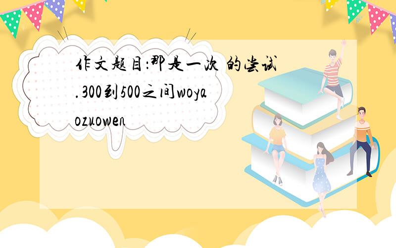 作文题目：那是一次 的尝试 .300到500之间woyaozuowen