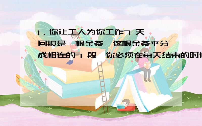 1．你让工人为你工作7 天,回报是一根金条,这根金条平分成相连的7 段,你必须在每天结束的时候给他们一段金条.如果只允许你两次把金条弄断,你如何给你的工人付费?2．有一辆火车以每小时1