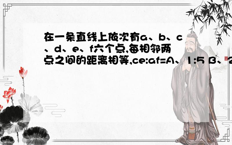 在一条直线上依次有a、b、c、d、e、f六个点,每相邻两点之间的距离相等,ce:af=A、1:5 B、2：5 C、2:6D、3:6怎么求出这个答案哒？