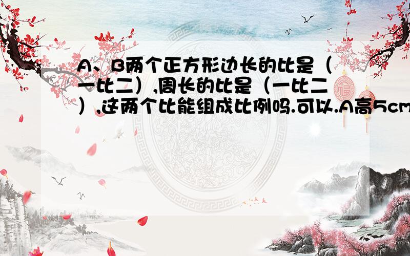 A、B两个正方形边长的比是（一比二）,周长的比是（一比二）,这两个比能组成比例吗.可以.A高5cm,B高10cm