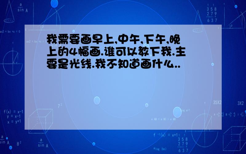 我需要画早上,中午,下午,晚上的4幅画.谁可以教下我.主要是光线.我不知道画什么..