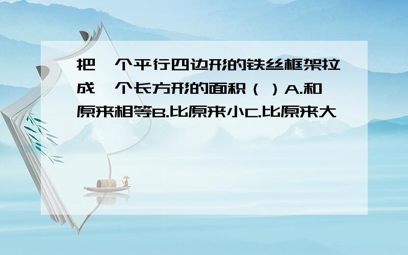 把一个平行四边形的铁丝框架拉成一个长方形的面积（）A.和原来相等B.比原来小C.比原来大