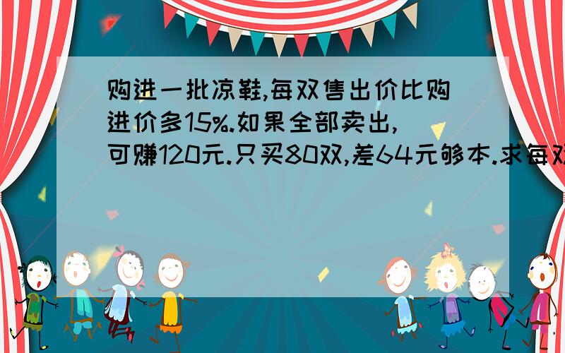 购进一批凉鞋,每双售出价比购进价多15%.如果全部卖出,可赚120元.只买80双,差64元够本.求每双购进价