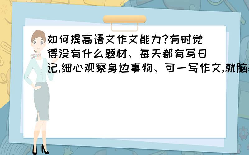 如何提高语文作文能力?有时觉得没有什么题材、每天都有写日记,细心观察身边事物、可一写作文,就脑袋里没有什么可写的了、给个命题作文就不知从哪下手?开头有时写的优美但过于繁重、