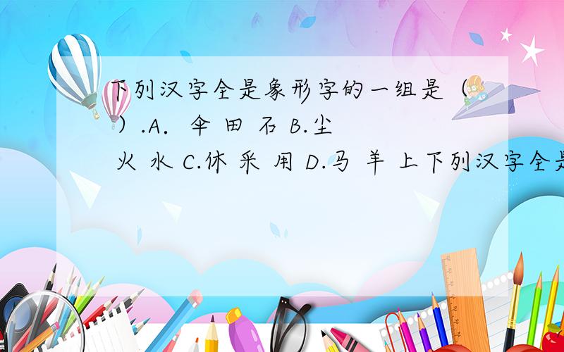 下列汉字全是象形字的一组是（ ）.A．伞 田 石 B.尘 火 水 C.休 采 用 D.马 羊 上下列汉字全是象形字的一组是（ ）.A．伞 田 石 B.尘 火 水 C.休 采 用 D.马 羊 上