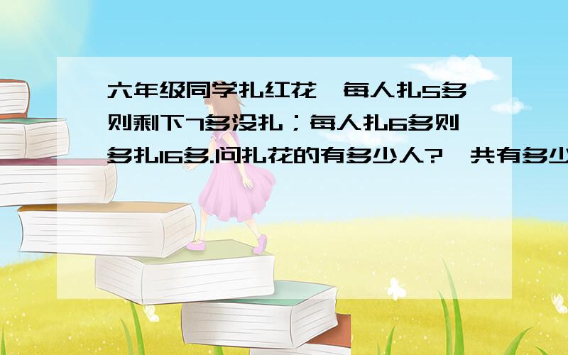 六年级同学扎红花,每人扎5多则剩下7多没扎；每人扎6多则多扎16多.问扎花的有多少人?一共有多少朵花?