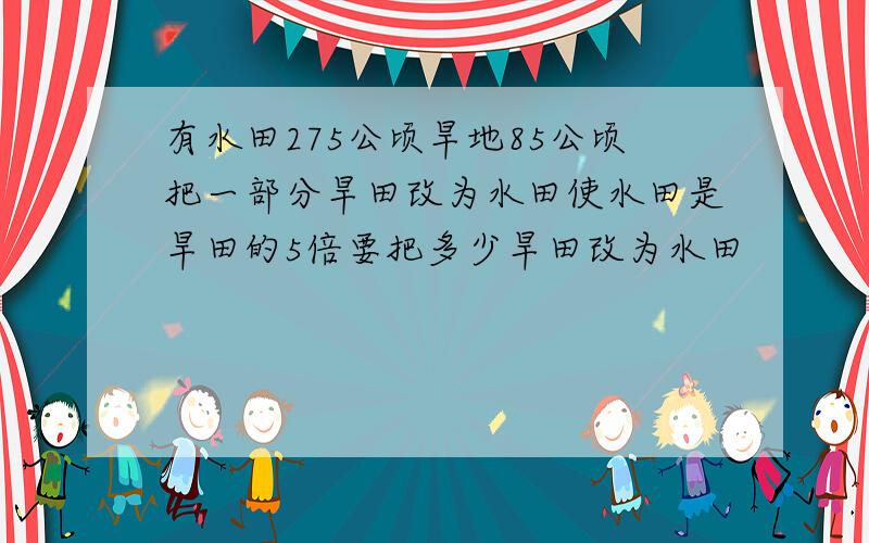 有水田275公顷旱地85公顷把一部分旱田改为水田使水田是旱田的5倍要把多少旱田改为水田